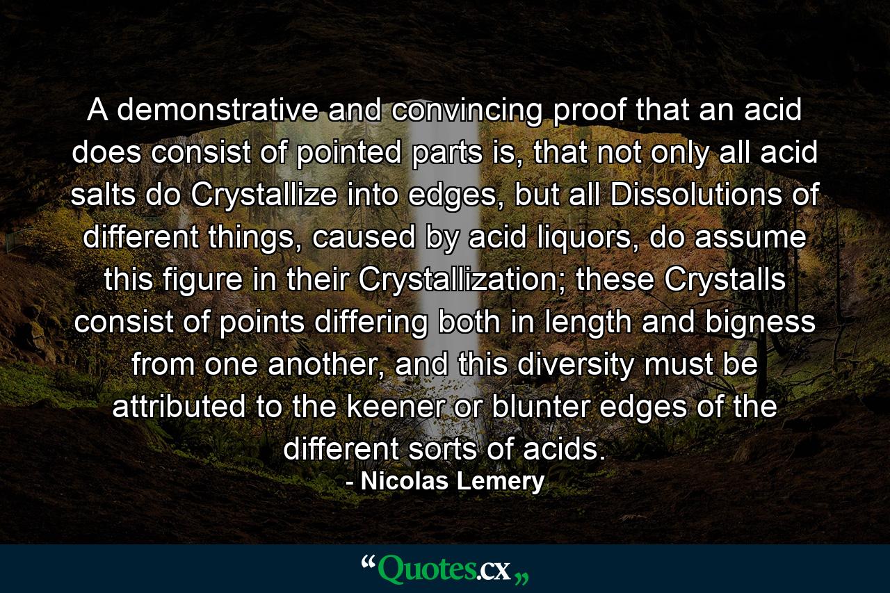 A demonstrative and convincing proof that an acid does consist of pointed parts is, that not only all acid salts do Crystallize into edges, but all Dissolutions of different things, caused by acid liquors, do assume this figure in their Crystallization; these Crystalls consist of points differing both in length and bigness from one another, and this diversity must be attributed to the keener or blunter edges of the different sorts of acids. - Quote by Nicolas Lemery