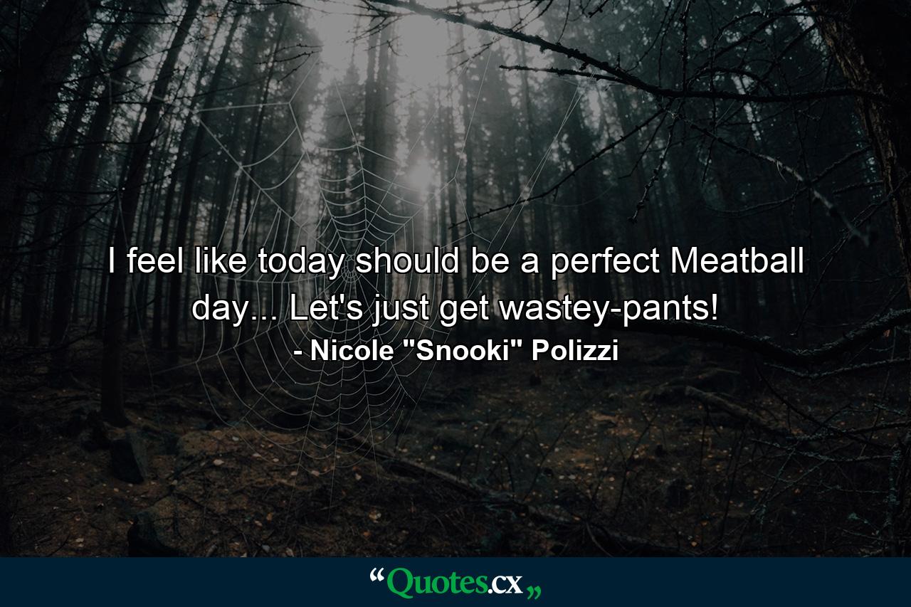 I feel like today should be a perfect Meatball day... Let's just get wastey-pants! - Quote by Nicole 