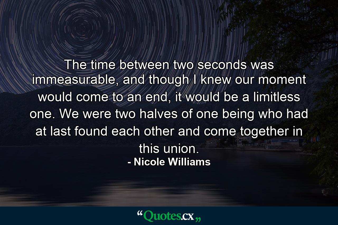 The time between two seconds was immeasurable, and though I knew our moment would come to an end, it would be a limitless one. We were two halves of one being who had at last found each other and come together in this union. - Quote by Nicole Williams