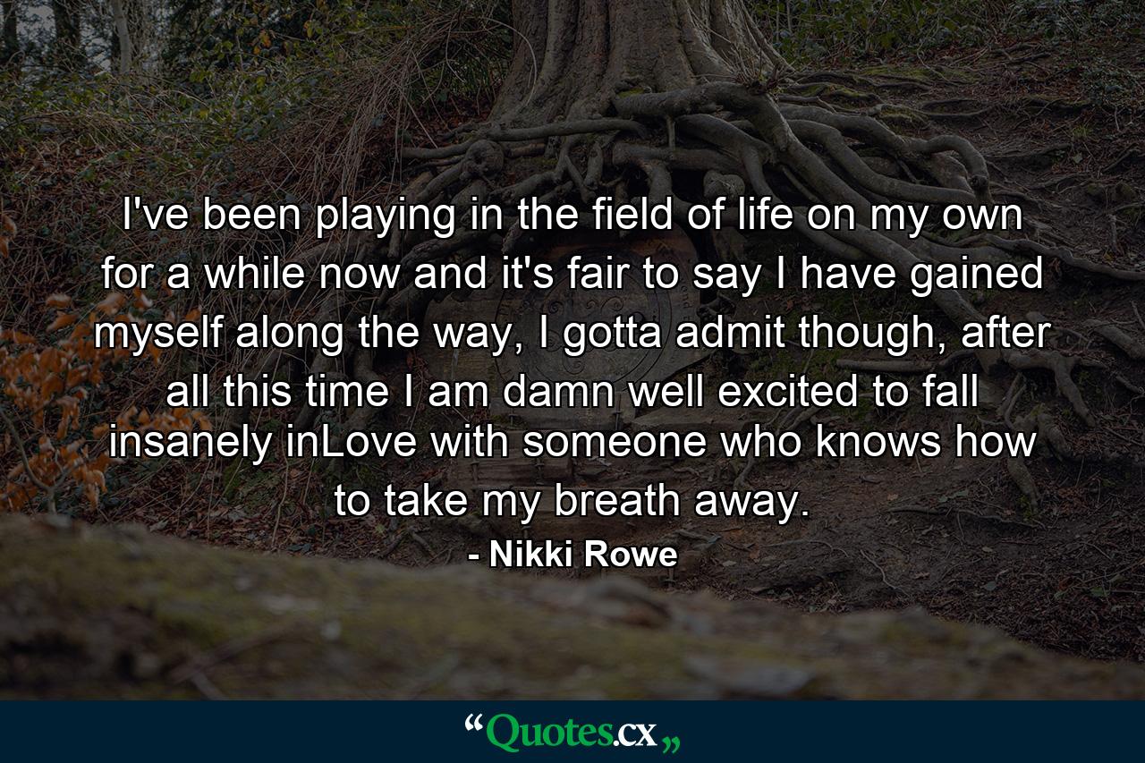 I've been playing in the field of life on my own for a while now and it's fair to say I have gained myself along the way, I gotta admit though, after all this time I am damn well excited to fall insanely inLove with someone who knows how to take my breath away. - Quote by Nikki Rowe