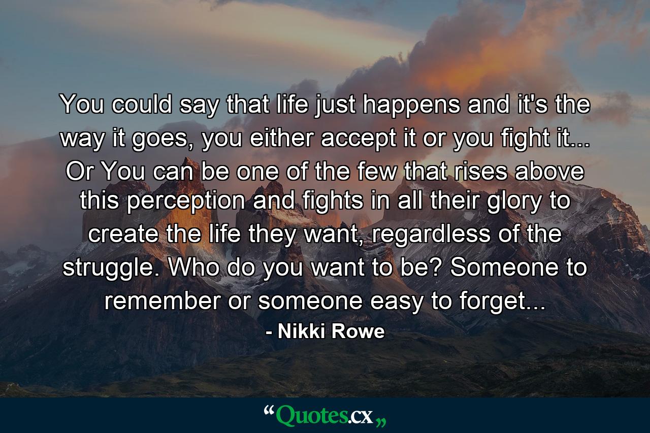 You could say that life just happens and it's the way it goes, you either accept it or you fight it... Or You can be one of the few that rises above this perception and fights in all their glory to create the life they want, regardless of the struggle. Who do you want to be? Someone to remember or someone easy to forget... - Quote by Nikki Rowe