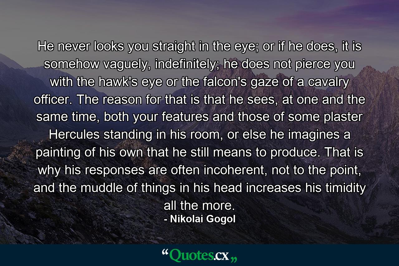 He never looks you straight in the eye; or if he does, it is somehow vaguely, indefinitely; he does not pierce you with the hawk's eye or the falcon's gaze of a cavalry officer. The reason for that is that he sees, at one and the same time, both your features and those of some plaster Hercules standing in his room, or else he imagines a painting of his own that he still means to produce. That is why his responses are often incoherent, not to the point, and the muddle of things in his head increases his timidity all the more. - Quote by Nikolai Gogol
