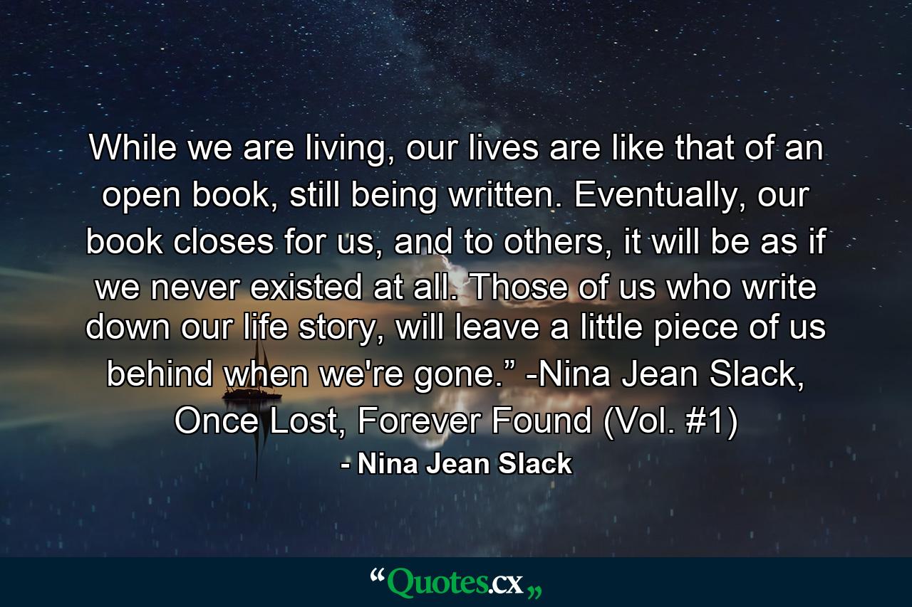 While we are living, our lives are like that of an open book, still being written. Eventually, our book closes for us, and to others, it will be as if we never existed at all. Those of us who write down our life story, will leave a little piece of us behind when we're gone.” -Nina Jean Slack, Once Lost, Forever Found (Vol. #1) - Quote by Nina Jean Slack