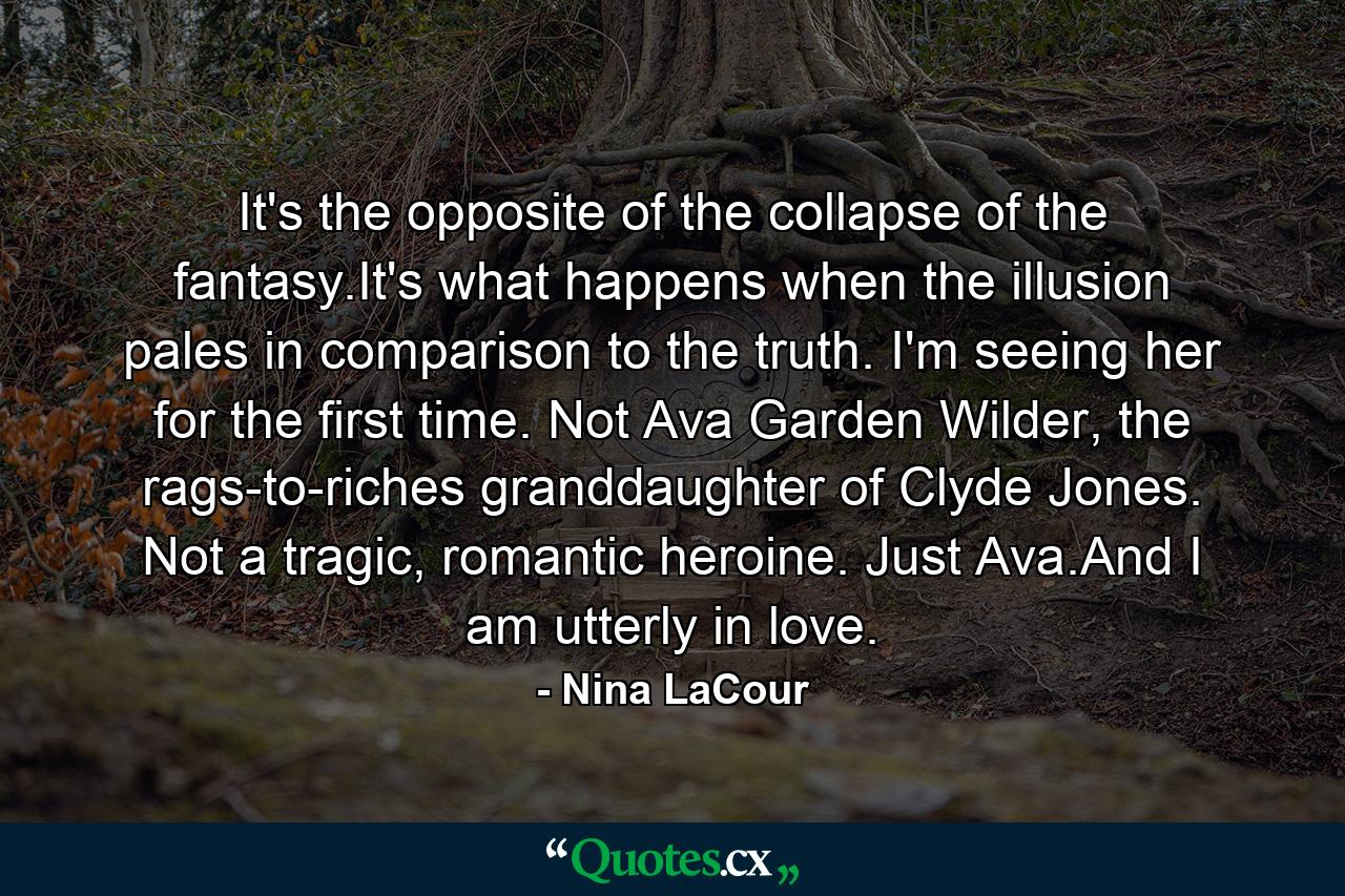 It's the opposite of the collapse of the fantasy.It's what happens when the illusion pales in comparison to the truth. I'm seeing her for the first time. Not Ava Garden Wilder, the rags-to-riches granddaughter of Clyde Jones. Not a tragic, romantic heroine. Just Ava.And I am utterly in love. - Quote by Nina LaCour