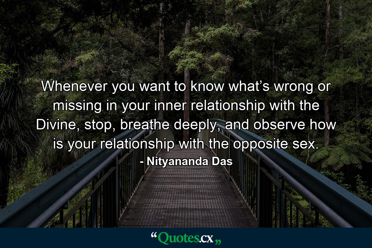 Whenever you want to know what’s wrong or missing in your inner relationship with the Divine, stop, breathe deeply, and observe how is your relationship with the opposite sex. - Quote by Nityananda Das