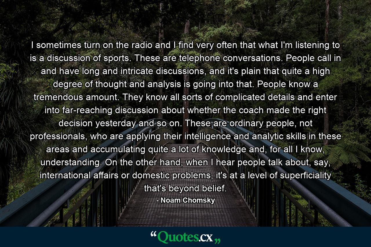 I sometimes turn on the radio and I find very often that what I'm listening to is a discussion of sports. These are telephone conversations. People call in and have long and intricate discussions, and it's plain that quite a high degree of thought and analysis is going into that. People know a tremendous amount. They know all sorts of complicated details and enter into far-reaching discussion about whether the coach made the right decision yesterday and so on. These are ordinary people, not professionals, who are applying their intelligence and analytic skills in these areas and accumulating quite a lot of knowledge and, for all I know, understanding. On the other hand, when I hear people talk about, say, international affairs or domestic problems, it's at a level of superficiality that's beyond belief. - Quote by Noam Chomsky