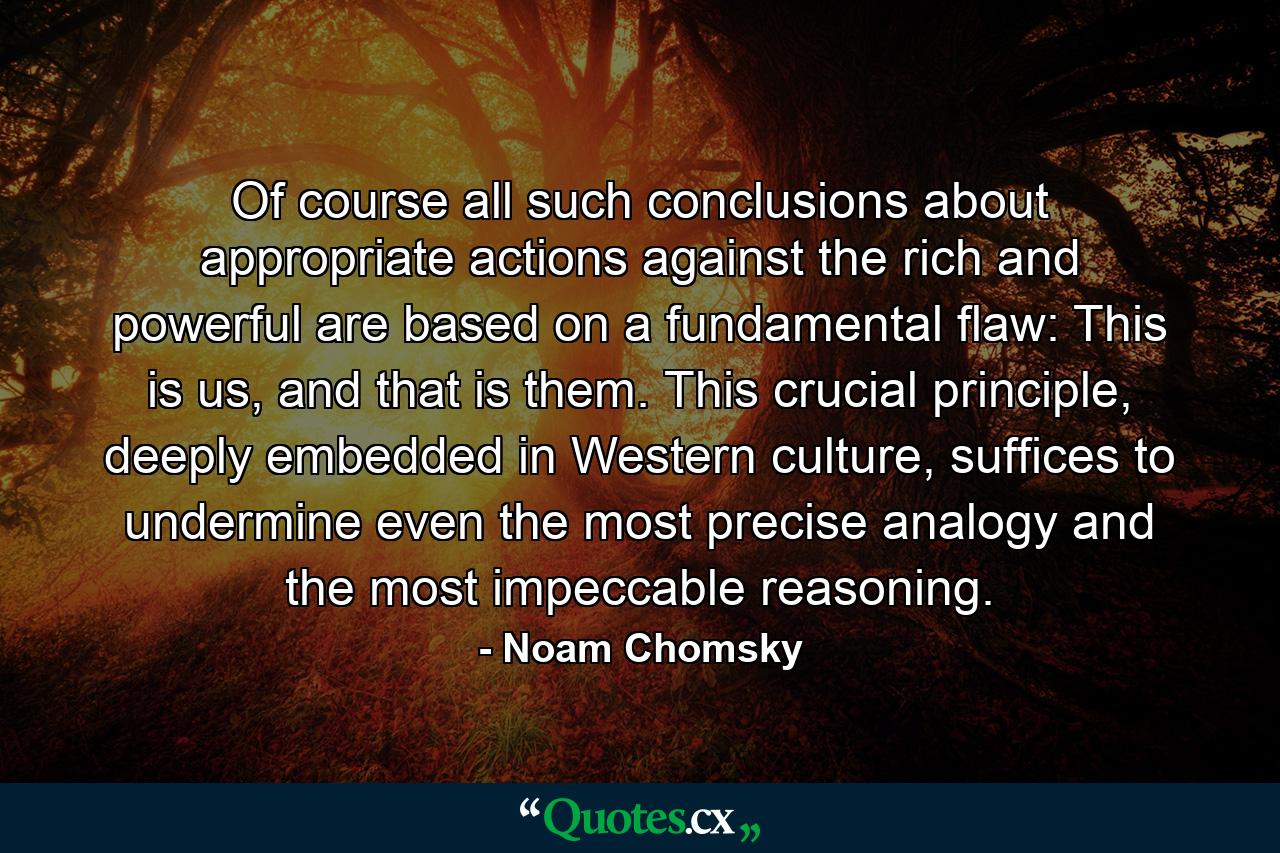 Of course all such conclusions about appropriate actions against the rich and powerful are based on a fundamental flaw: This is us, and that is them. This crucial principle, deeply embedded in Western culture, suffices to undermine even the most precise analogy and the most impeccable reasoning. - Quote by Noam Chomsky