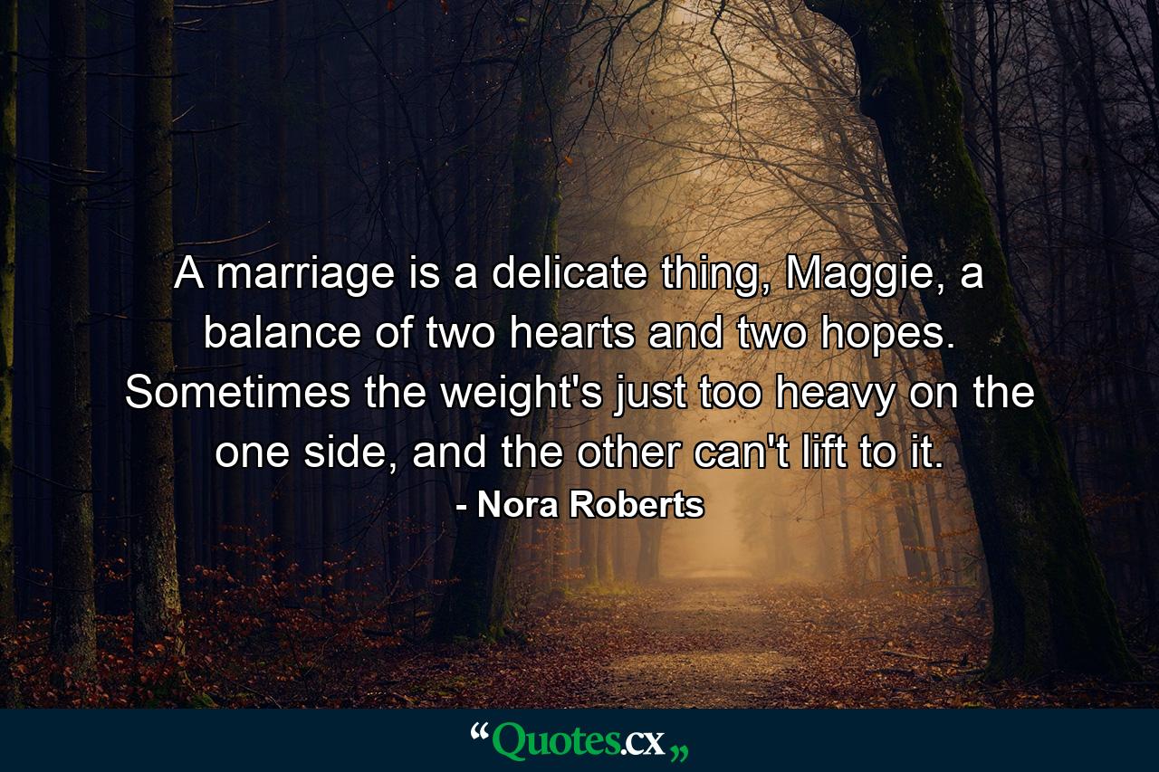 A marriage is a delicate thing, Maggie, a balance of two hearts and two hopes. Sometimes the weight's just too heavy on the one side, and the other can't lift to it. - Quote by Nora Roberts