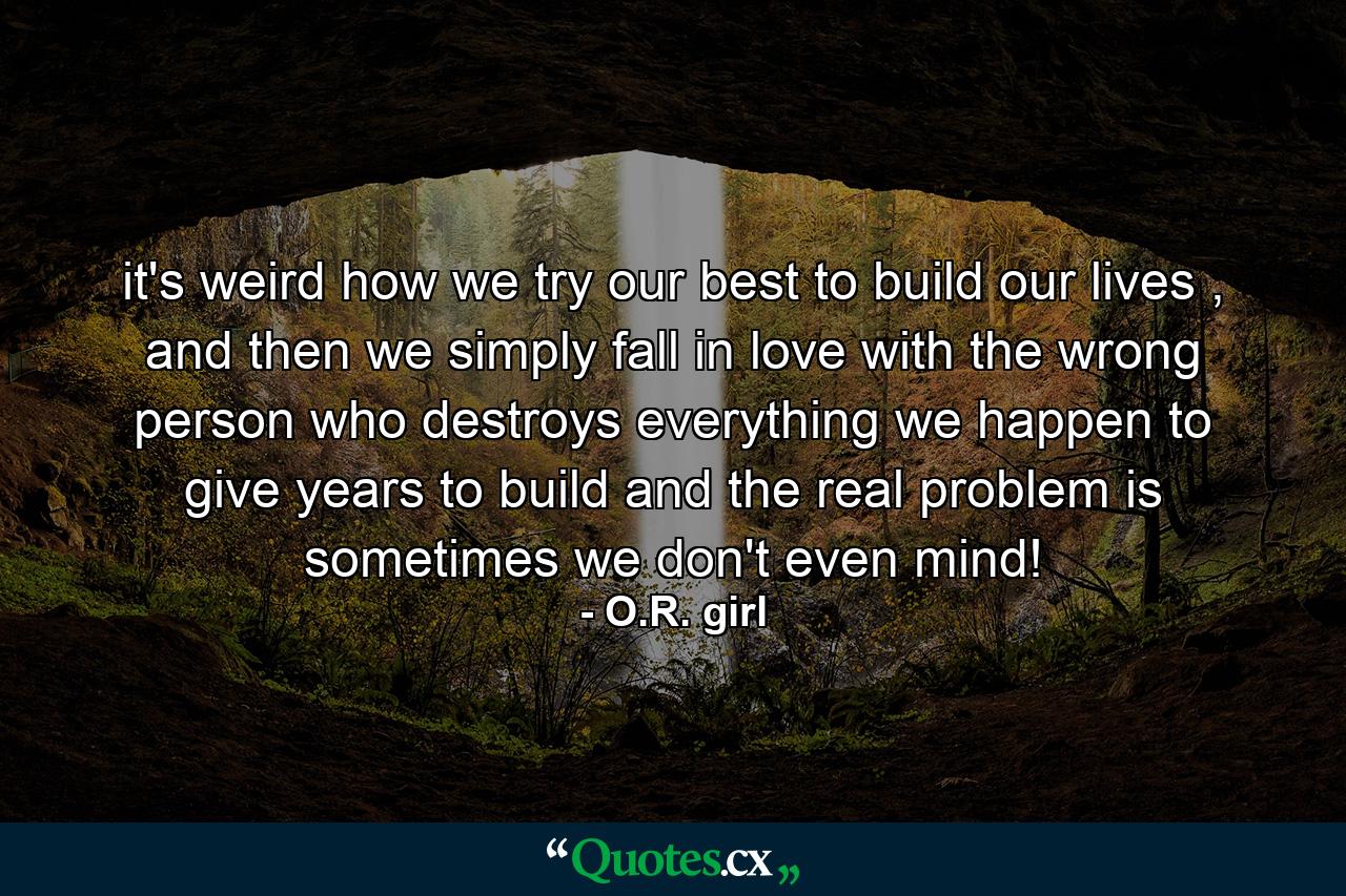 it's weird how we try our best to build our lives , and then we simply fall in love with the wrong person who destroys everything we happen to give years to build and the real problem is sometimes we don't even mind! - Quote by O.R. girl