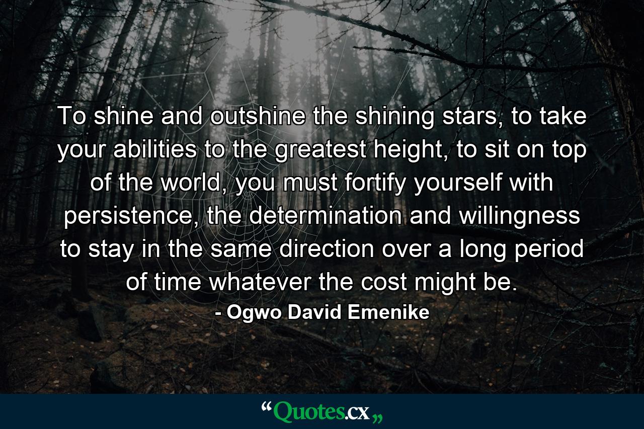 To shine and outshine the shining stars, to take your abilities to the greatest height, to sit on top of the world, you must fortify yourself with persistence, the determination and willingness to stay in the same direction over a long period of time whatever the cost might be. - Quote by Ogwo David Emenike