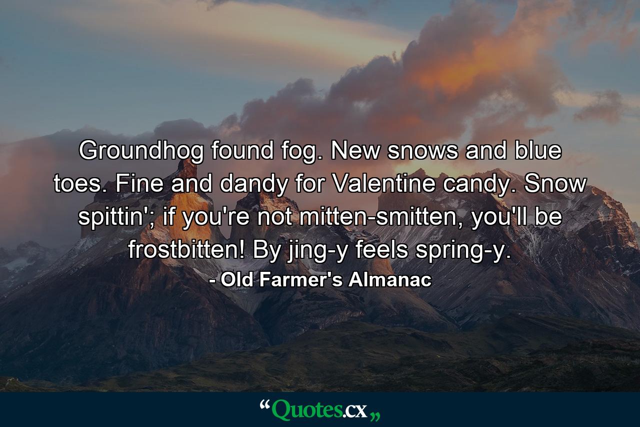 Groundhog found fog. New snows and blue toes. Fine and dandy for Valentine candy. Snow spittin'; if you're not mitten-smitten, you'll be frostbitten! By jing-y feels spring-y. - Quote by Old Farmer's Almanac