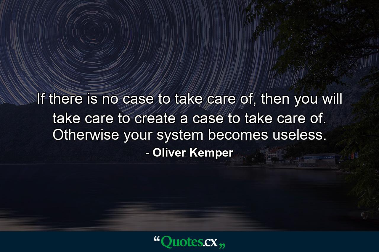 If there is no case to take care of, then you will take care to create a case to take care of. Otherwise your system becomes useless. - Quote by Oliver Kemper