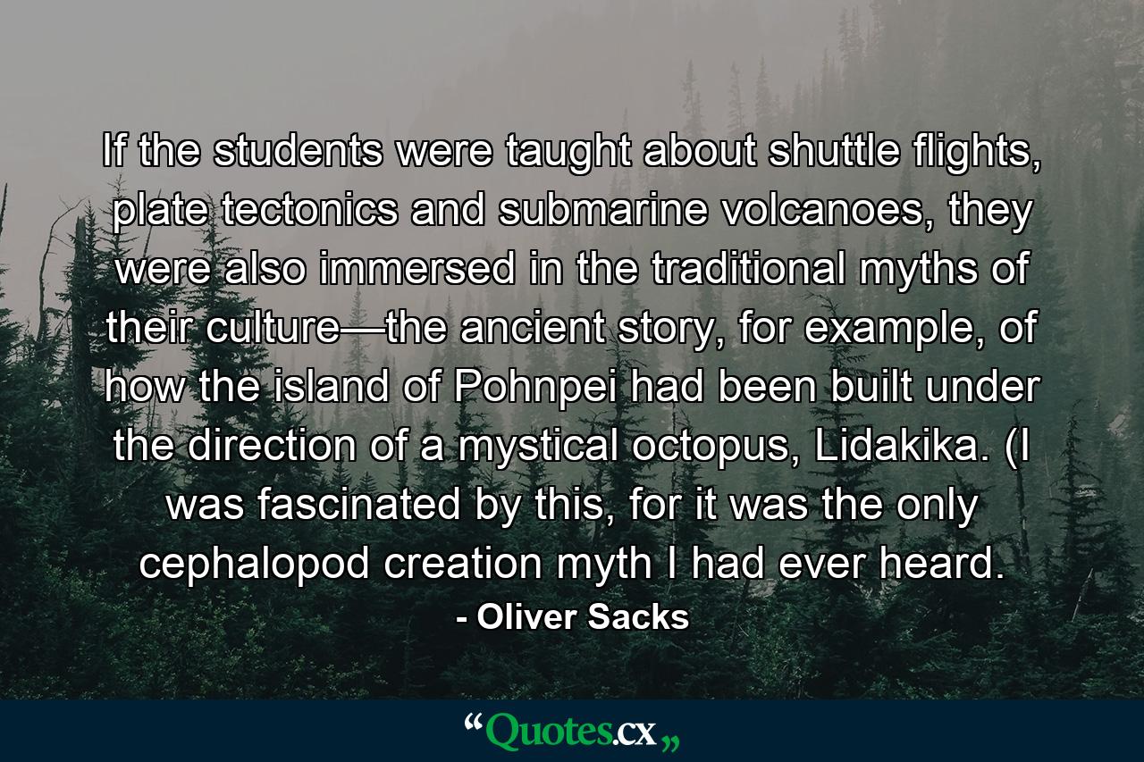 If the students were taught about shuttle flights, plate tectonics and submarine volcanoes, they were also immersed in the traditional myths of their culture—the ancient story, for example, of how the island of Pohnpei had been built under the direction of a mystical octopus, Lidakika. (I was fascinated by this, for it was the only cephalopod creation myth I had ever heard. - Quote by Oliver Sacks