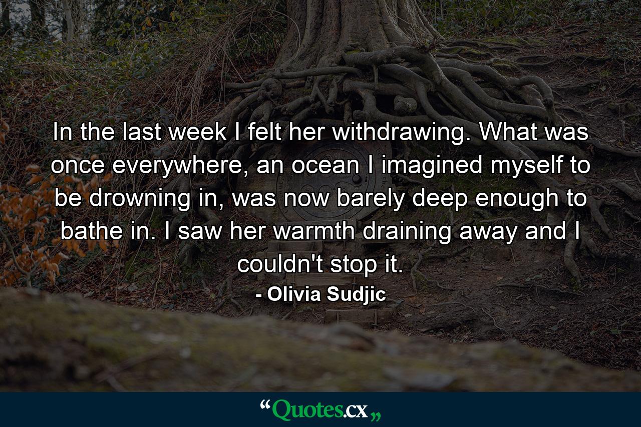 In the last week I felt her withdrawing. What was once everywhere, an ocean I imagined myself to be drowning in, was now barely deep enough to bathe in. I saw her warmth draining away and I couldn't stop it. - Quote by Olivia Sudjic