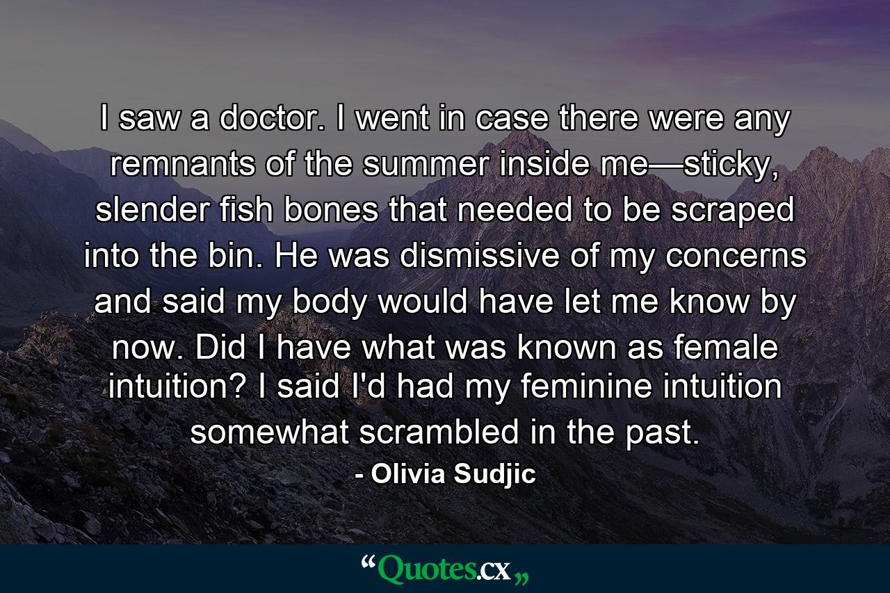 I saw a doctor. I went in case there were any remnants of the summer inside me—sticky, slender fish bones that needed to be scraped into the bin. He was dismissive of my concerns and said my body would have let me know by now. Did I have what was known as female intuition? I said I'd had my feminine intuition somewhat scrambled in the past. - Quote by Olivia Sudjic