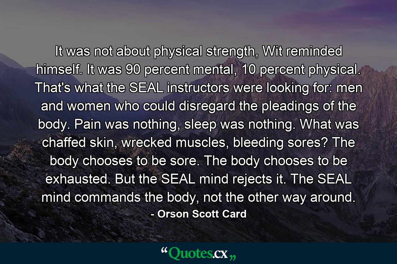 It was not about physical strength, Wit reminded himself. It was 90 percent mental, 10 percent physical. That's what the SEAL instructors were looking for: men and women who could disregard the pleadings of the body. Pain was nothing, sleep was nothing. What was chaffed skin, wrecked muscles, bleeding sores? The body chooses to be sore. The body chooses to be exhausted. But the SEAL mind rejects it. The SEAL mind commands the body, not the other way around. - Quote by Orson Scott Card