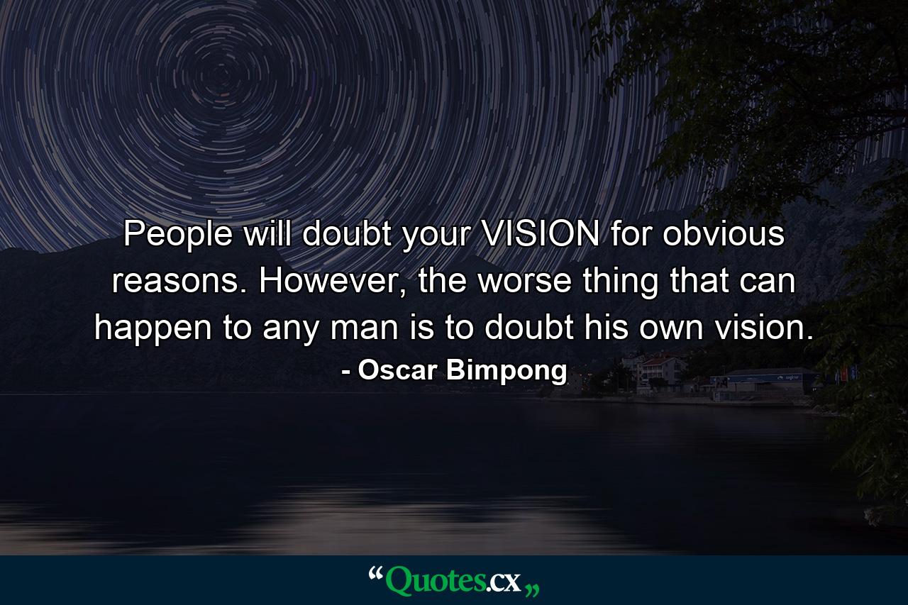 People will doubt your VISION for obvious reasons. However, the worse thing that can happen to any man is to doubt his own vision. - Quote by Oscar Bimpong