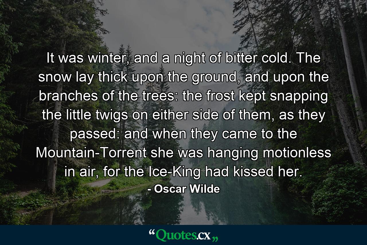 It was winter, and a night of bitter cold. The snow lay thick upon the ground, and upon the branches of the trees: the frost kept snapping the little twigs on either side of them, as they passed: and when they came to the Mountain-Torrent she was hanging motionless in air, for the Ice-King had kissed her. - Quote by Oscar Wilde