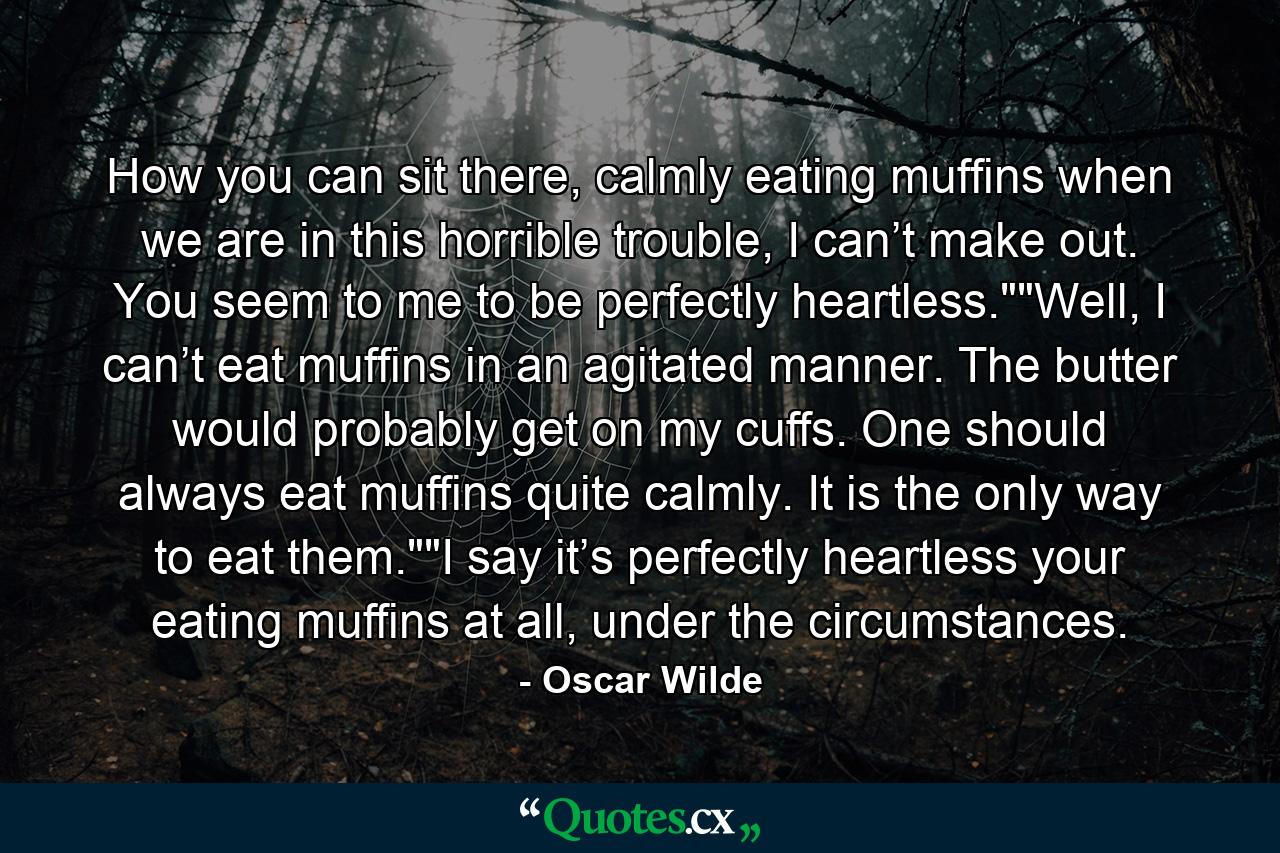 How you can sit there, calmly eating muffins when we are in this horrible trouble, I can’t make out. You seem to me to be perfectly heartless.