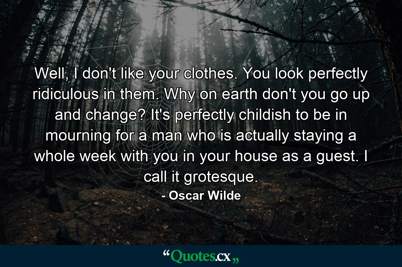 Well, I don't like your clothes. You look perfectly ridiculous in them. Why on earth don't you go up and change? It's perfectly childish to be in mourning for a man who is actually staying a whole week with you in your house as a guest. I call it grotesque. - Quote by Oscar Wilde