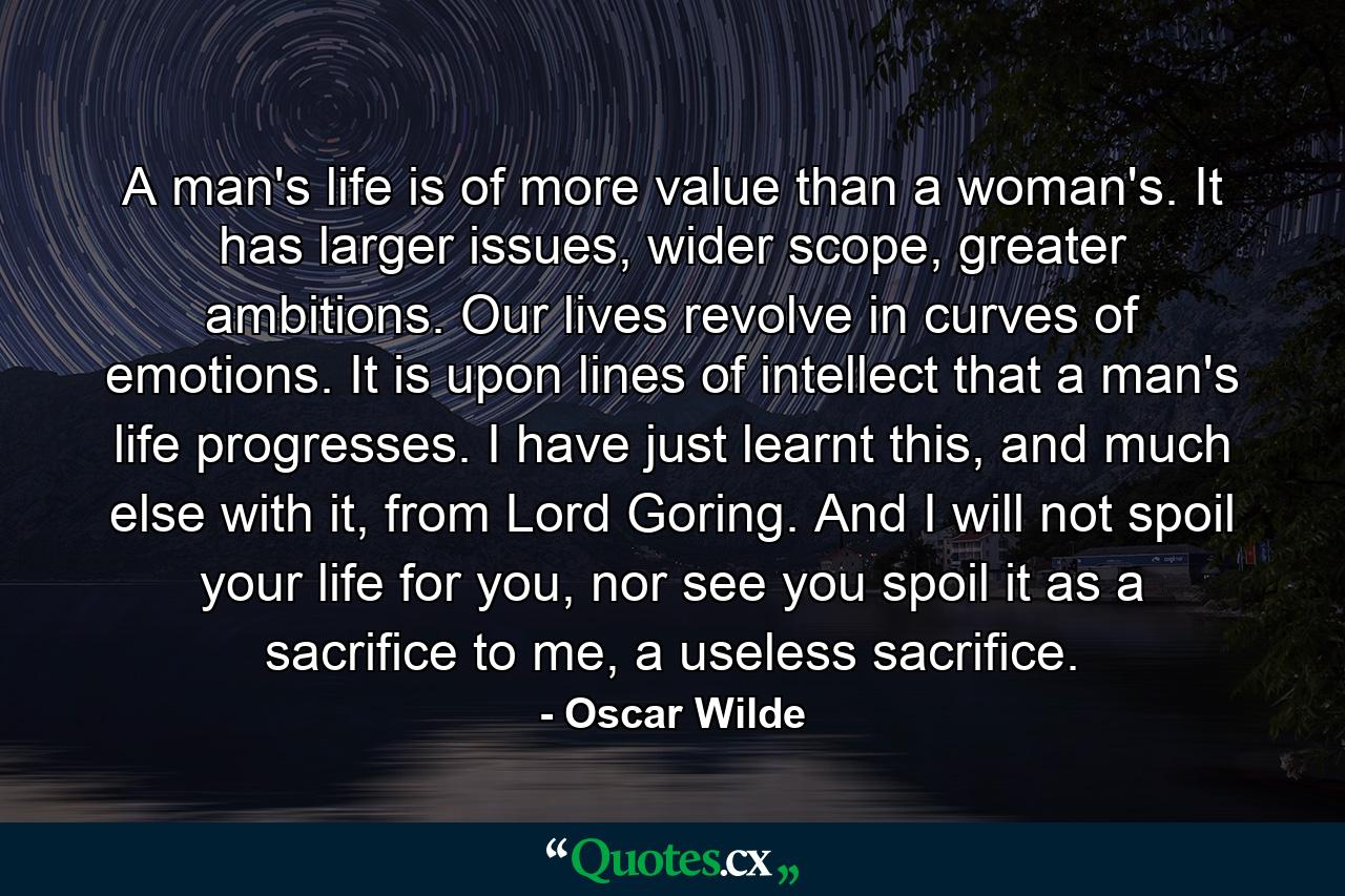 A man's life is of more value than a woman's. It has larger issues, wider scope, greater ambitions. Our lives revolve in curves of emotions. It is upon lines of intellect that a man's life progresses. I have just learnt this, and much else with it, from Lord Goring. And I will not spoil your life for you, nor see you spoil it as a sacrifice to me, a useless sacrifice. - Quote by Oscar Wilde