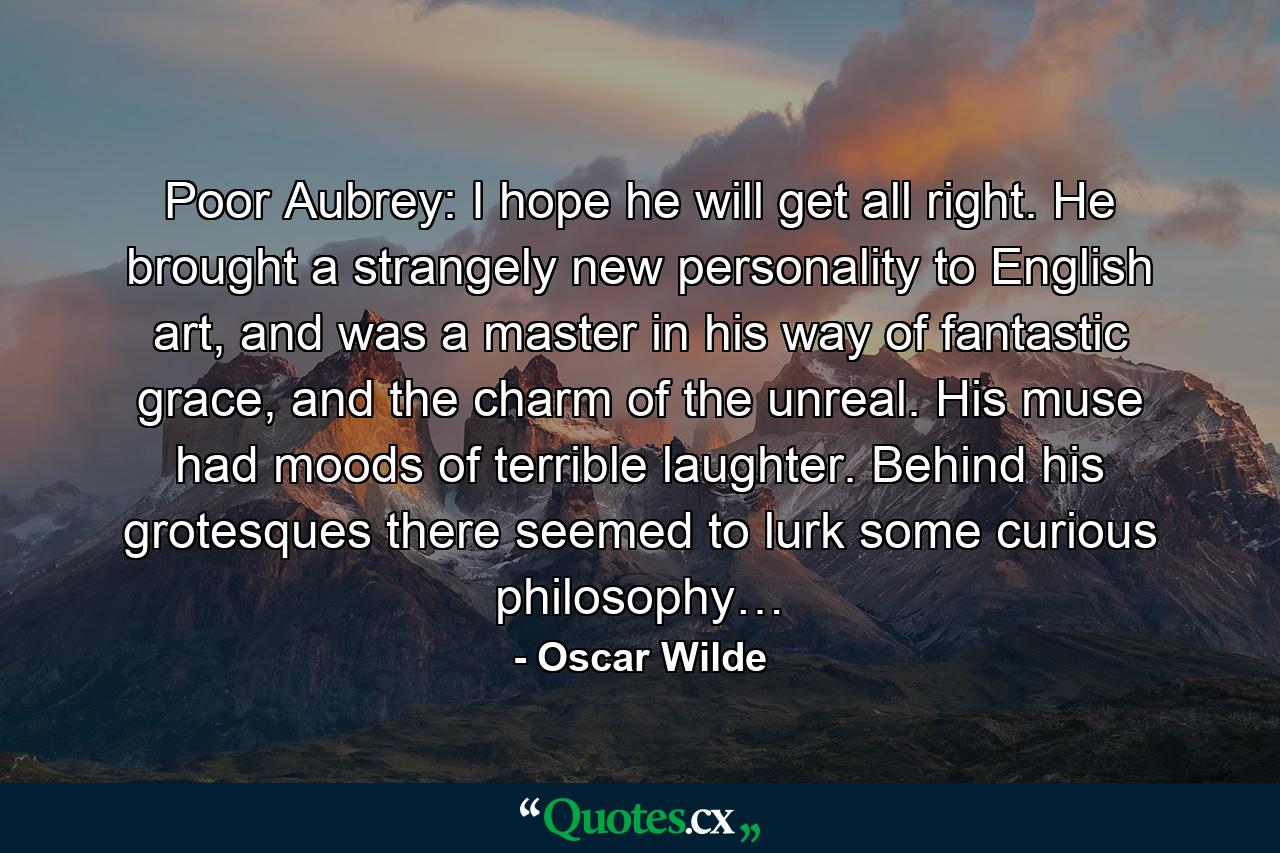 Poor Aubrey: I hope he will get all right. He brought a strangely new personality to English art, and was a master in his way of fantastic grace, and the charm of the unreal. His muse had moods of terrible laughter. Behind his grotesques there seemed to lurk some curious philosophy… - Quote by Oscar Wilde