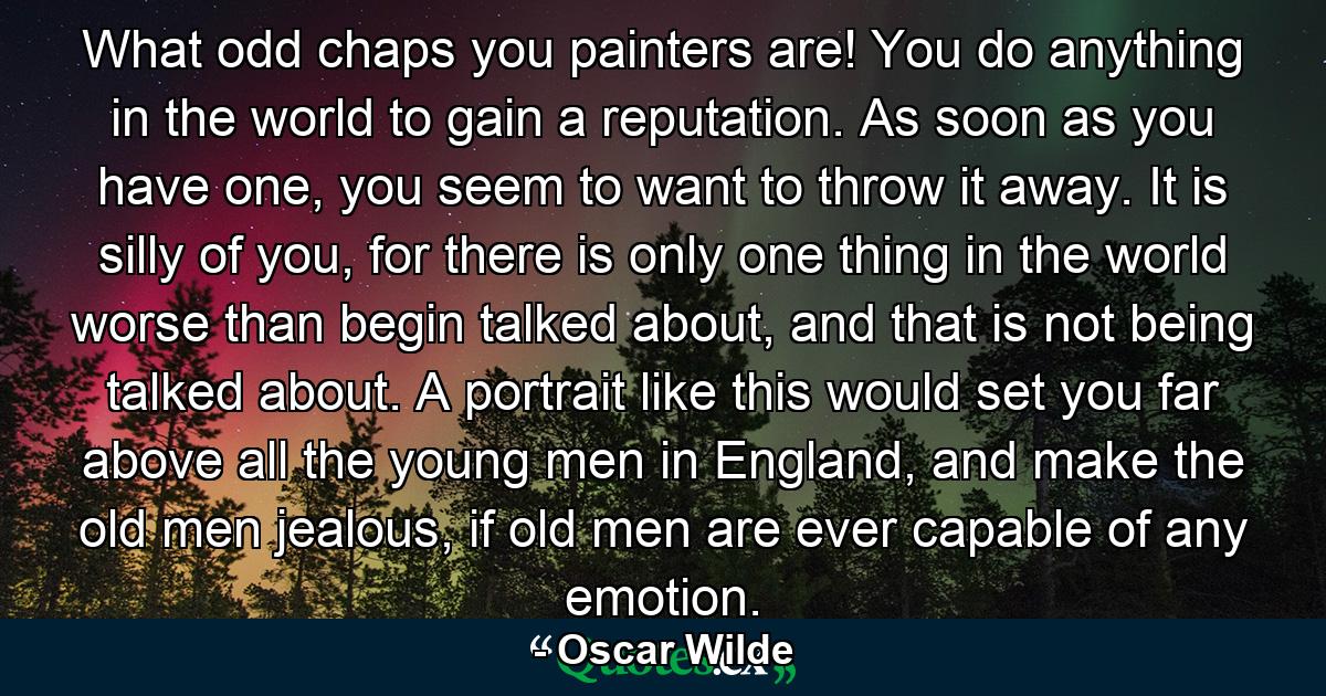 What odd chaps you painters are! You do anything in the world to gain a reputation. As soon as you have one, you seem to want to throw it away. It is silly of you, for there is only one thing in the world worse than begin talked about, and that is not being talked about. A portrait like this would set you far above all the young men in England, and make the old men jealous, if old men are ever capable of any emotion. - Quote by Oscar Wilde