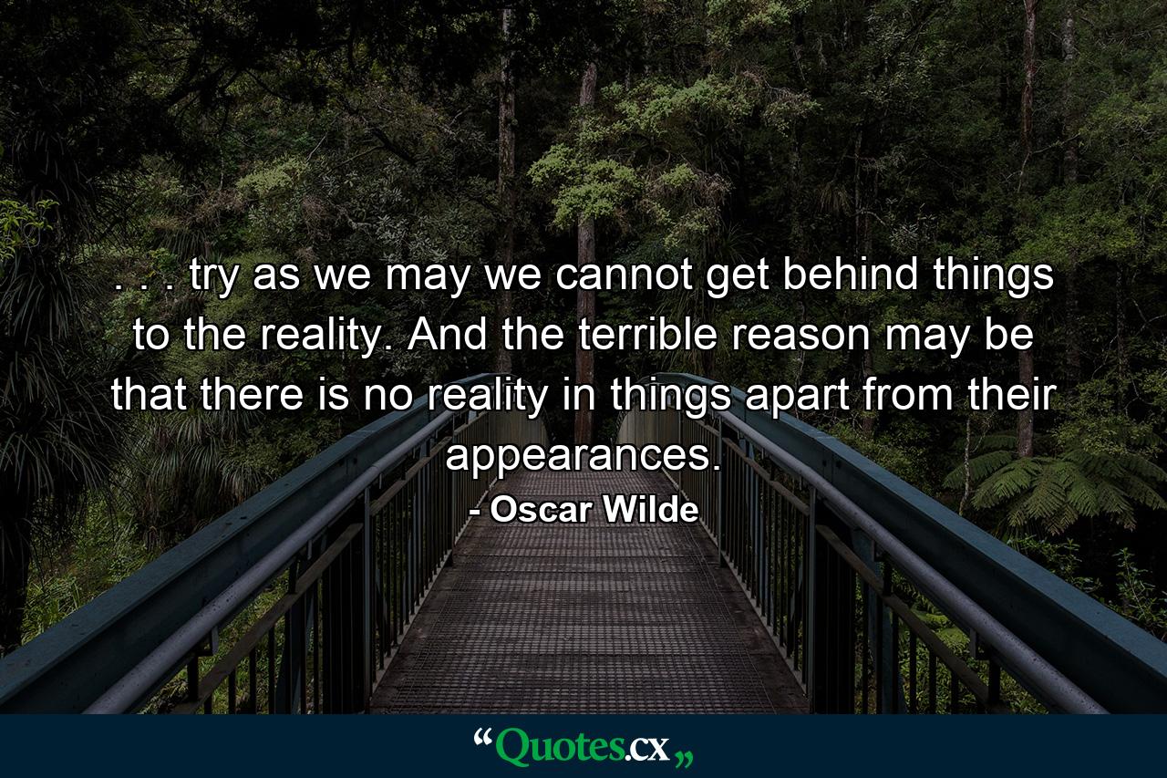 . . . try as we may we cannot get behind things to the reality. And the terrible reason may be that there is no reality in things apart from their appearances. - Quote by Oscar Wilde