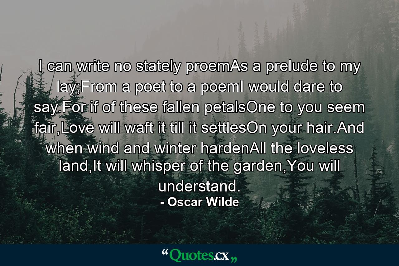 I can write no stately proemAs a prelude to my lay;From a poet to a poemI would dare to say.For if of these fallen petalsOne to you seem fair,Love will waft it till it settlesOn your hair.And when wind and winter hardenAll the loveless land,It will whisper of the garden,You will understand. - Quote by Oscar Wilde