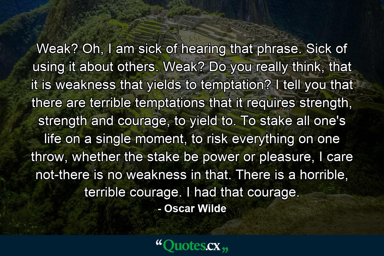 Weak? Oh, I am sick of hearing that phrase. Sick of using it about others. Weak? Do you really think, that it is weakness that yields to temptation? I tell you that there are terrible temptations that it requires strength, strength and courage, to yield to. To stake all one's life on a single moment, to risk everything on one throw, whether the stake be power or pleasure, I care not-there is no weakness in that. There is a horrible, terrible courage. I had that courage. - Quote by Oscar Wilde