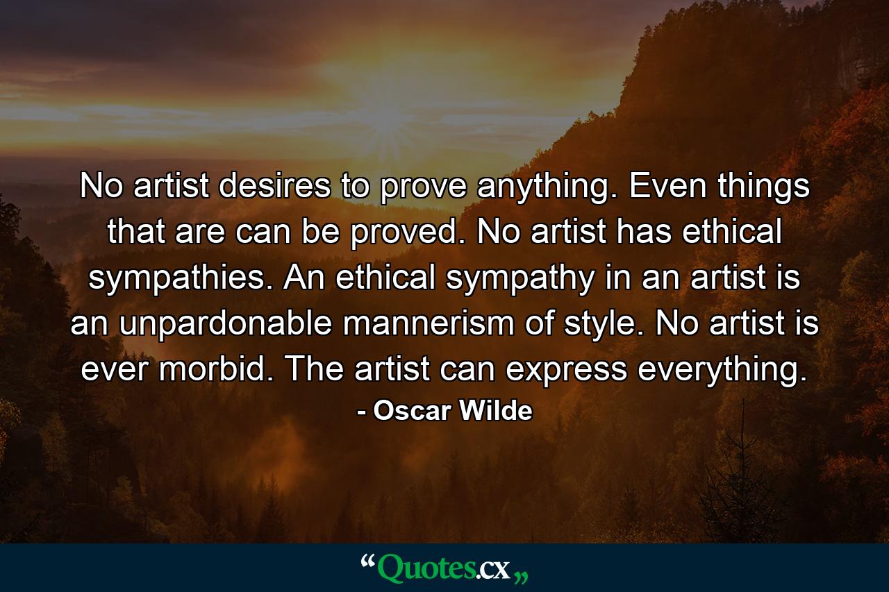 No artist desires to prove anything. Even things that are can be proved. No artist has ethical sympathies. An ethical sympathy in an artist is an unpardonable mannerism of style. No artist is ever morbid. The artist can express everything. - Quote by Oscar Wilde