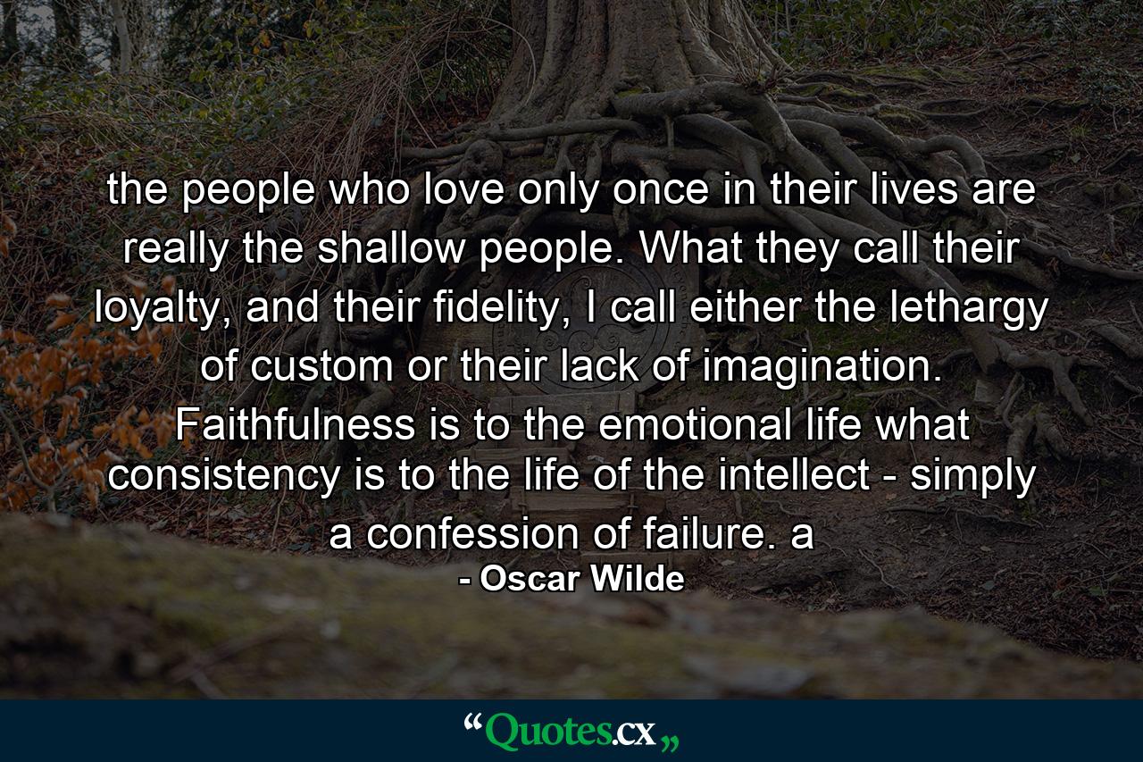 the people who love only once in their lives are really the shallow people. What they call their loyalty, and their fidelity, I call either the lethargy of custom or their lack of imagination. Faithfulness is to the emotional life what consistency is to the life of the intellect - simply a confession of failure. a - Quote by Oscar Wilde