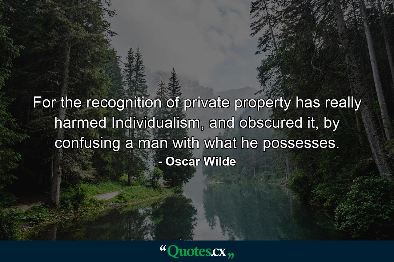 For the recognition of private property has really harmed Individualism, and obscured it, by confusing a man with what he possesses. - Quote by Oscar Wilde