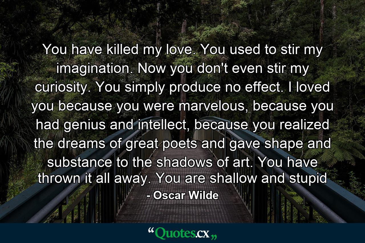 You have killed my love. You used to stir my imagination. Now you don't even stir my curiosity. You simply produce no effect. I loved you because you were marvelous, because you had genius and intellect, because you realized the dreams of great poets and gave shape and substance to the shadows of art. You have thrown it all away. You are shallow and stupid - Quote by Oscar Wilde