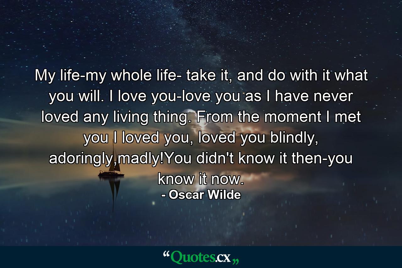 My life-my whole life- take it, and do with it what you will. I love you-love you as I have never loved any living thing. From the moment I met you I loved you, loved you blindly, adoringly,madly!You didn't know it then-you know it now. - Quote by Oscar Wilde