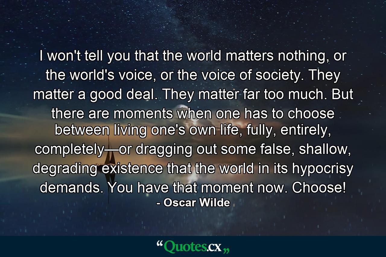 I won't tell you that the world matters nothing, or the world's voice, or the voice of society. They matter a good deal. They matter far too much. But there are moments when one has to choose between living one's own life, fully, entirely, completely—or dragging out some false, shallow, degrading existence that the world in its hypocrisy demands. You have that moment now. Choose! - Quote by Oscar Wilde