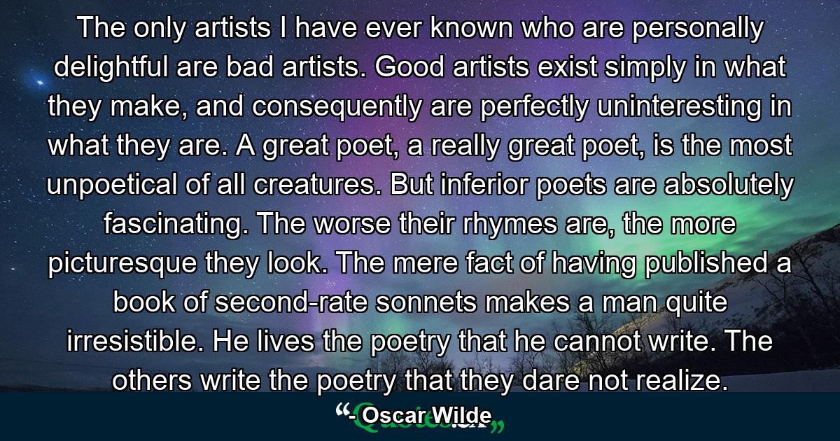 The only artists I have ever known who are personally delightful are bad artists. Good artists exist simply in what they make, and consequently are perfectly uninteresting in what they are. A great poet, a really great poet, is the most unpoetical of all creatures. But inferior poets are absolutely fascinating. The worse their rhymes are, the more picturesque they look. The mere fact of having published a book of second-rate sonnets makes a man quite irresistible. He lives the poetry that he cannot write. The others write the poetry that they dare not realize. - Quote by Oscar Wilde