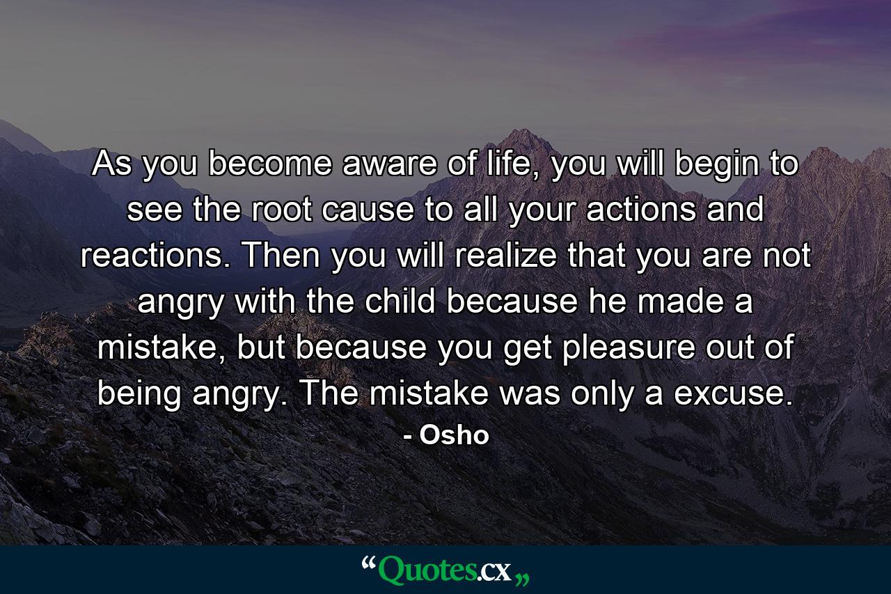 As you become aware of life, you will begin to see the root cause to all your actions and reactions. Then you will realize that you are not angry with the child because he made a mistake, but because you get pleasure out of being angry. The mistake was only a excuse. - Quote by Osho