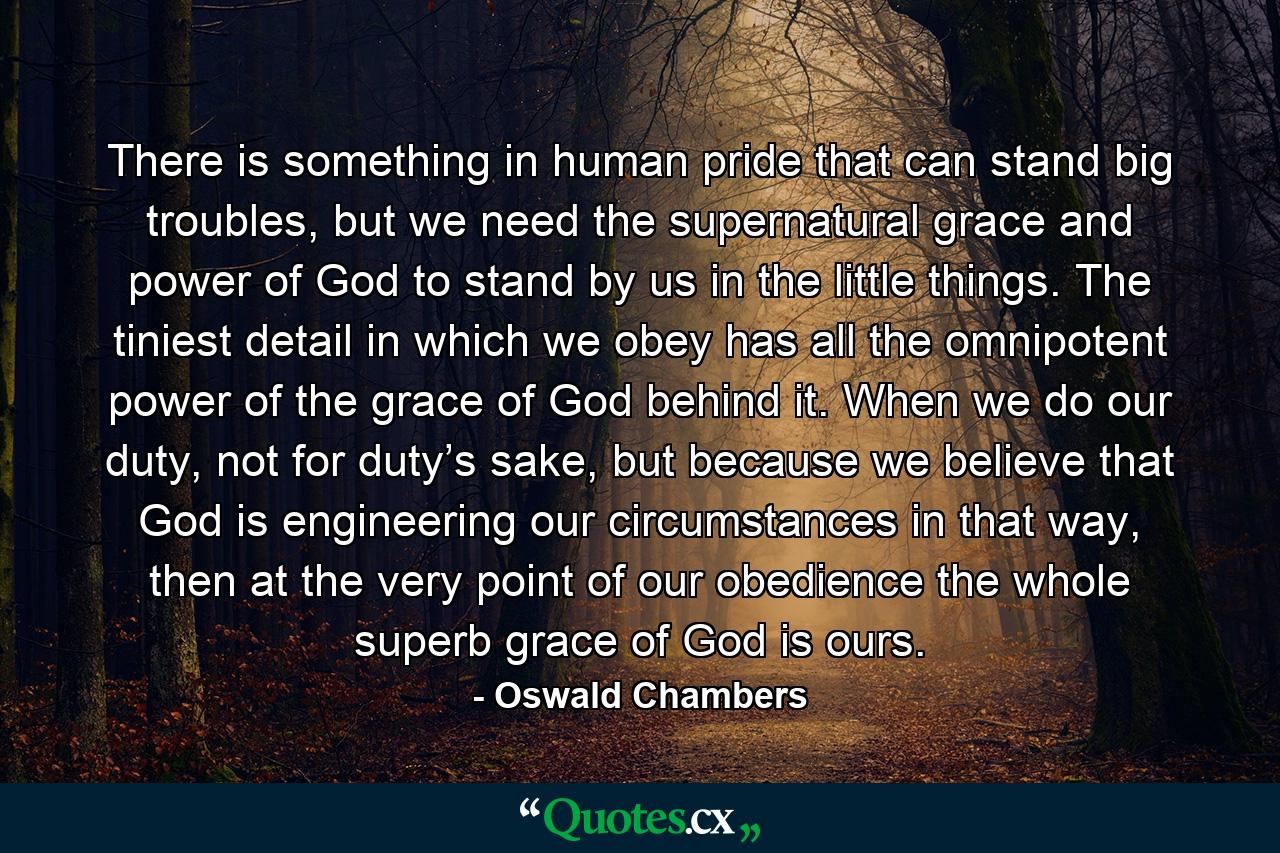 There is something in human pride that can stand big troubles, but we need the supernatural grace and power of God to stand by us in the little things. The tiniest detail in which we obey has all the omnipotent power of the grace of God behind it. When we do our duty, not for duty’s sake, but because we believe that God is engineering our circumstances in that way, then at the very point of our obedience the whole superb grace of God is ours. - Quote by Oswald Chambers