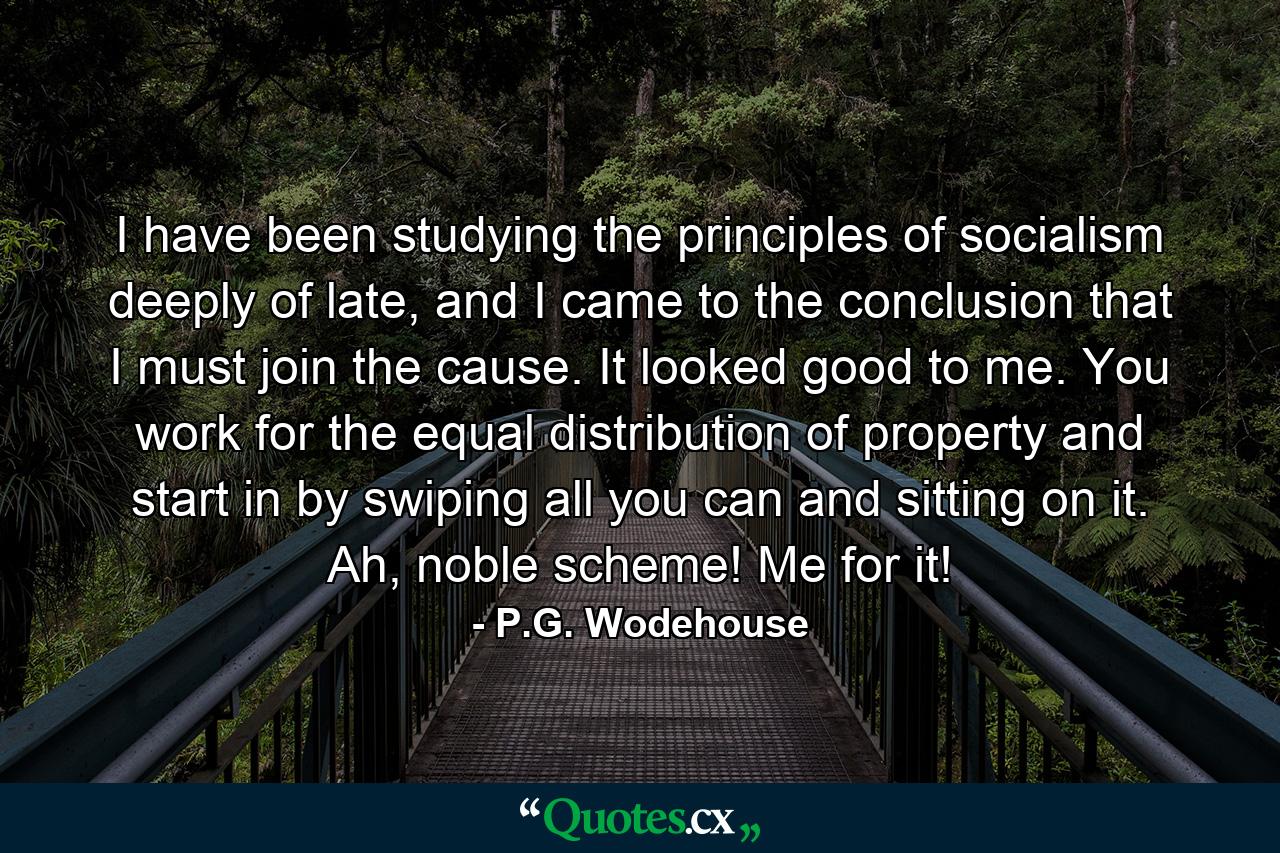 I have been studying the principles of socialism deeply of late, and I came to the conclusion that I must join the cause. It looked good to me. You work for the equal distribution of property and start in by swiping all you can and sitting on it. Ah, noble scheme! Me for it! - Quote by P.G. Wodehouse