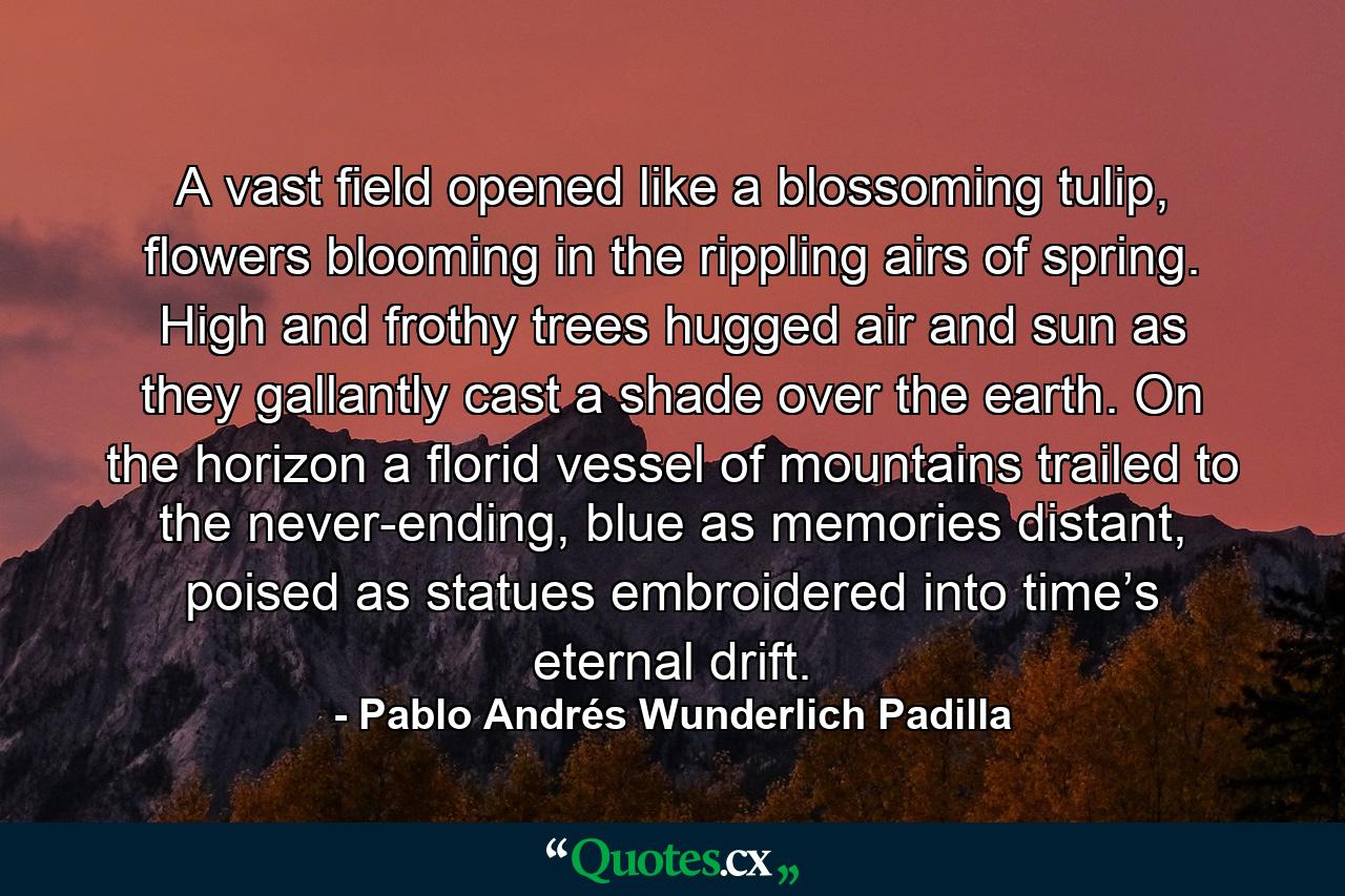 A vast field opened like a blossoming tulip, flowers blooming in the rippling airs of spring. High and frothy trees hugged air and sun as they gallantly cast a shade over the earth. On the horizon a florid vessel of mountains trailed to the never-ending, blue as memories distant, poised as statues embroidered into time’s eternal drift. - Quote by Pablo Andrés Wunderlich Padilla