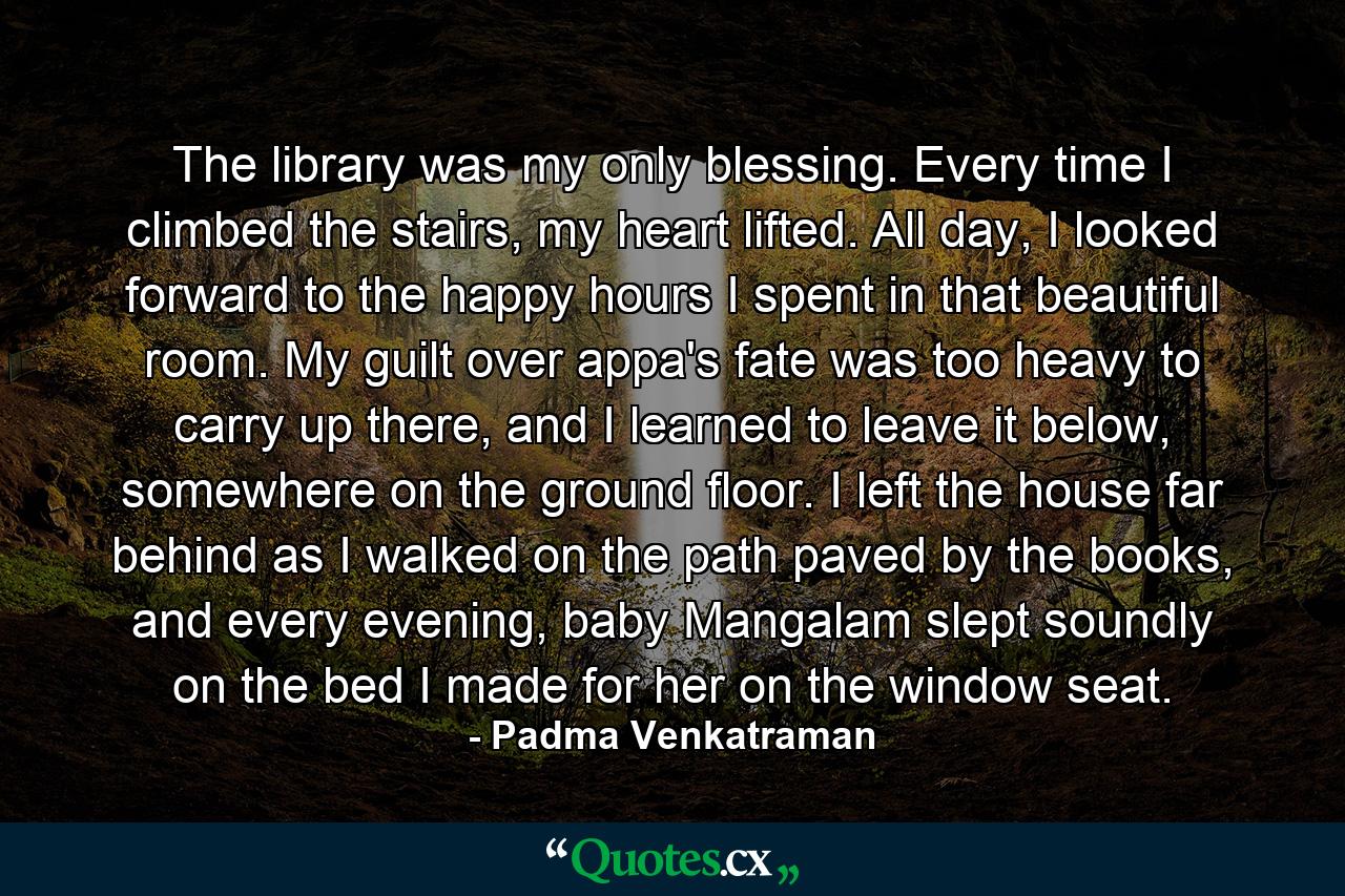 The library was my only blessing. Every time I climbed the stairs, my heart lifted. All day, I looked forward to the happy hours I spent in that beautiful room. My guilt over appa's fate was too heavy to carry up there, and I learned to leave it below, somewhere on the ground floor. I left the house far behind as I walked on the path paved by the books, and every evening, baby Mangalam slept soundly on the bed I made for her on the window seat. - Quote by Padma Venkatraman