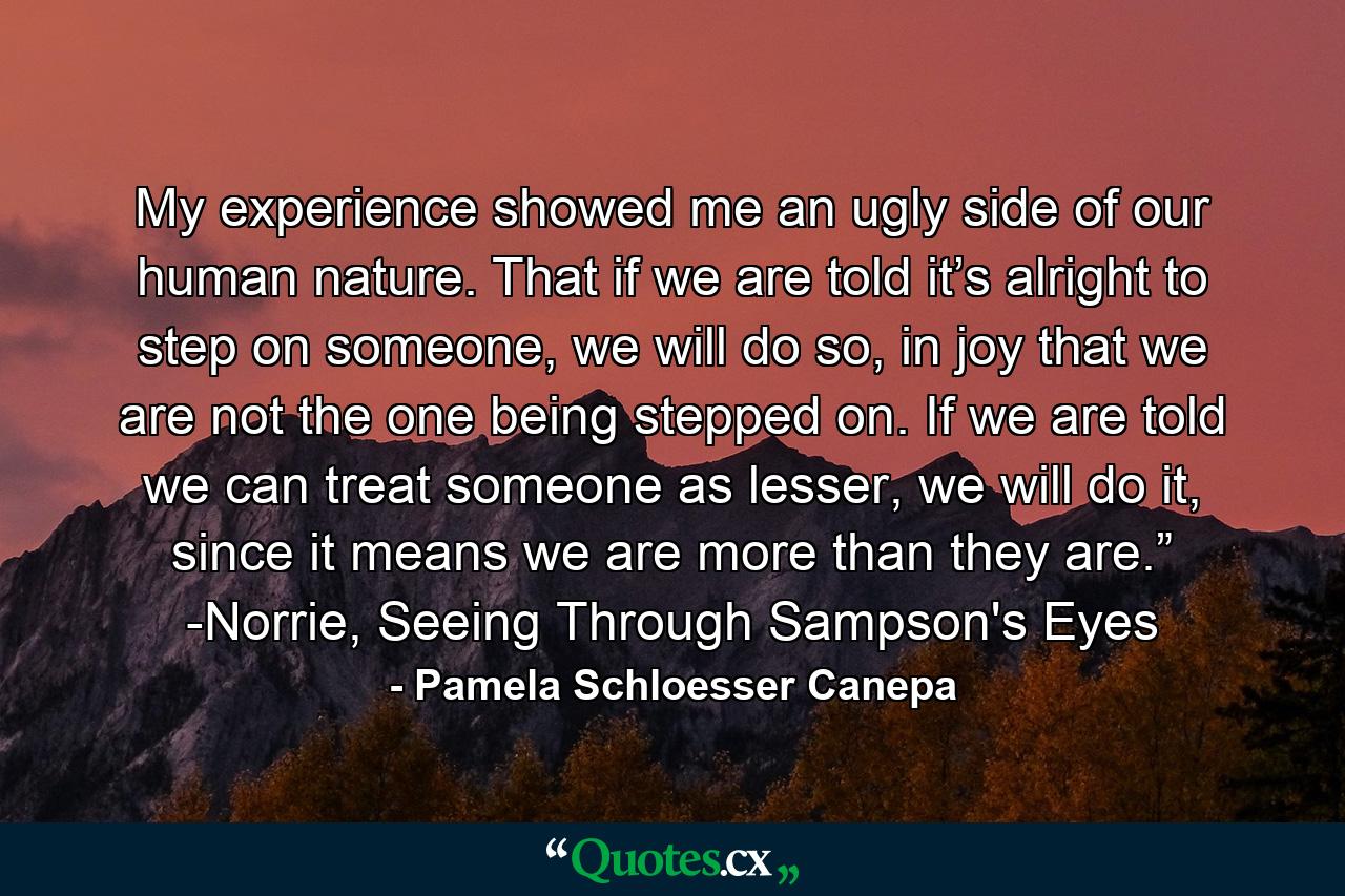 My experience showed me an ugly side of our human nature. That if we are told it’s alright to step on someone, we will do so, in joy that we are not the one being stepped on. If we are told we can treat someone as lesser, we will do it, since it means we are more than they are.” -Norrie, Seeing Through Sampson's Eyes - Quote by Pamela Schloesser Canepa