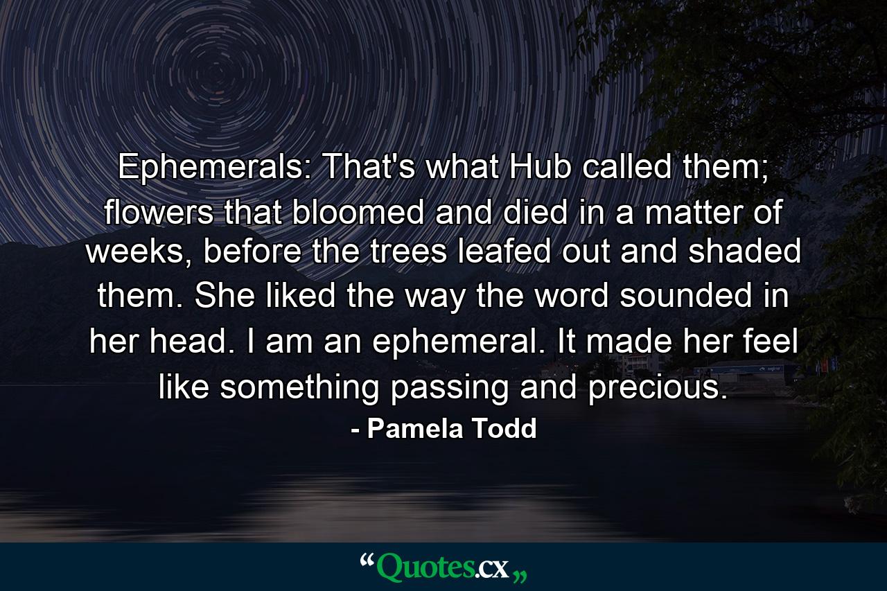 Ephemerals: That's what Hub called them; flowers that bloomed and died in a matter of weeks, before the trees leafed out and shaded them. She liked the way the word sounded in her head. I am an ephemeral. It made her feel like something passing and precious. - Quote by Pamela Todd