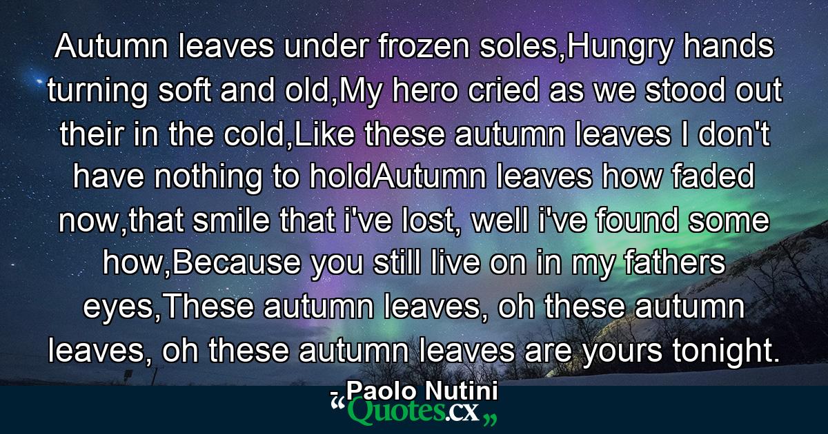 Autumn leaves under frozen soles,Hungry hands turning soft and old,My hero cried as we stood out their in the cold,Like these autumn leaves I don't have nothing to holdAutumn leaves how faded now,that smile that i've lost, well i've found some how,Because you still live on in my fathers eyes,These autumn leaves, oh these autumn leaves, oh these autumn leaves are yours tonight. - Quote by Paolo Nutini