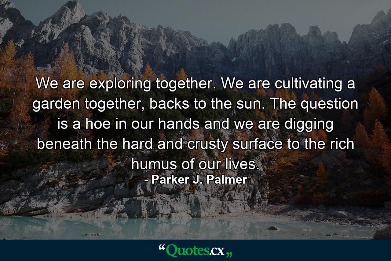 We are exploring together. We are cultivating a garden together, backs to the sun. The question is a hoe in our hands and we are digging beneath the hard and crusty surface to the rich humus of our lives. - Quote by Parker J. Palmer