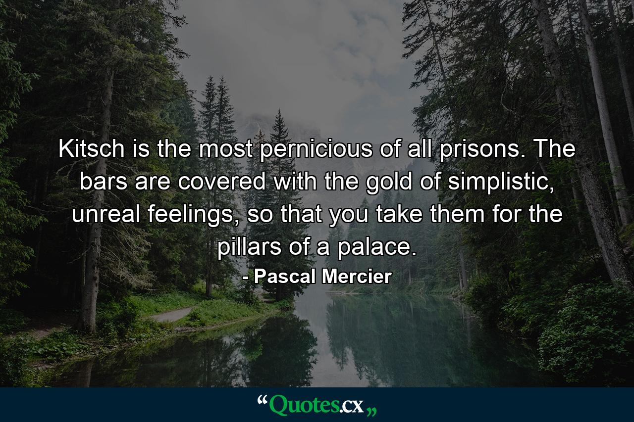 Kitsch is the most pernicious of all prisons. The bars are covered with the gold of simplistic, unreal feelings, so that you take them for the pillars of a palace. - Quote by Pascal Mercier