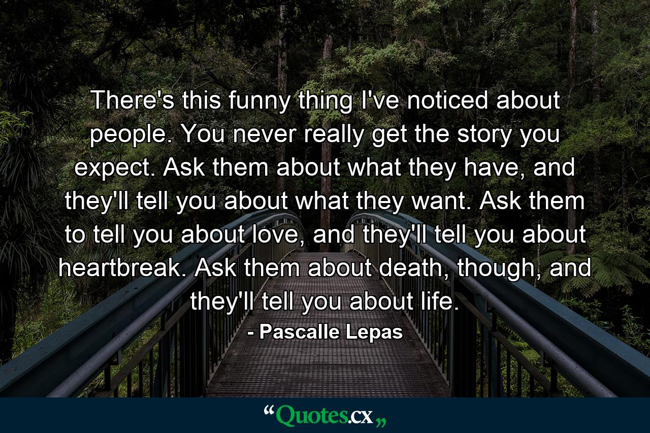 There's this funny thing I've noticed about people. You never really get the story you expect. Ask them about what they have, and they'll tell you about what they want. Ask them to tell you about love, and they'll tell you about heartbreak. Ask them about death, though, and they'll tell you about life. - Quote by Pascalle Lepas