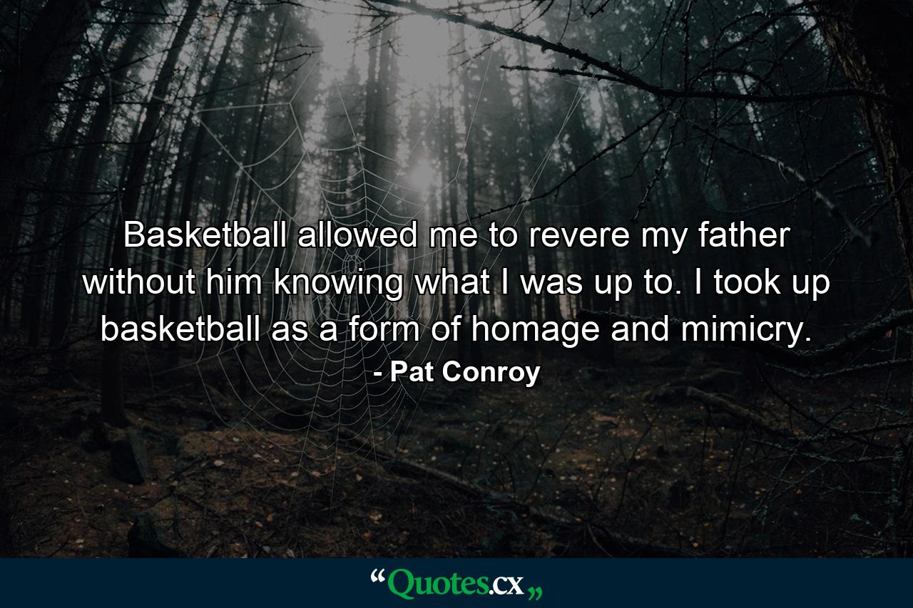 Basketball allowed me to revere my father without him knowing what I was up to. I took up basketball as a form of homage and mimicry. - Quote by Pat Conroy