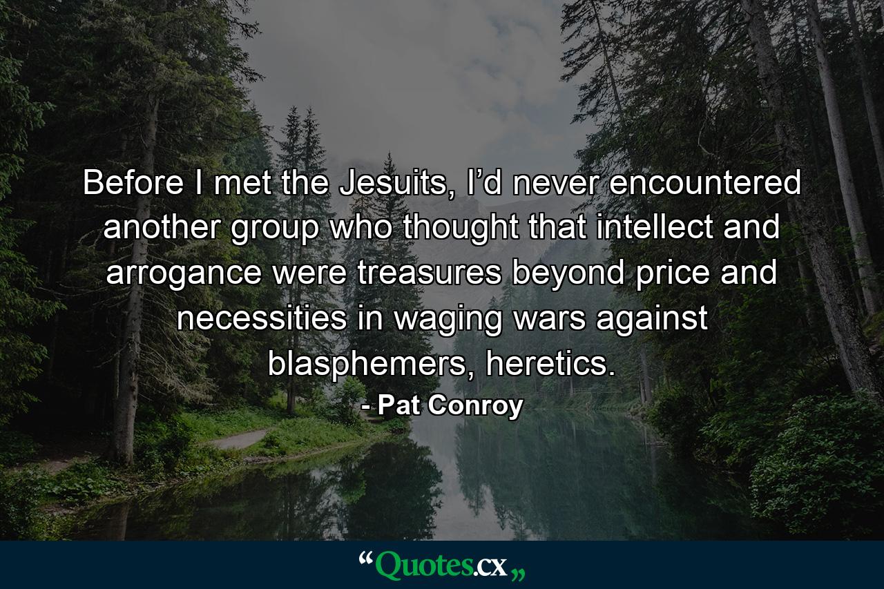 Before I met the Jesuits, I’d never encountered another group who thought that intellect and arrogance were treasures beyond price and necessities in waging wars against blasphemers, heretics. - Quote by Pat Conroy